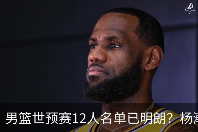 男篮世预赛12人名单已明朗？杨瀚森张镇麟领衔：赵继伟或落选？